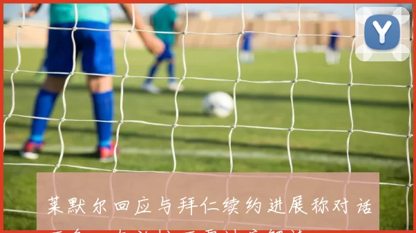 莱默尔回应与拜仁续约进展称对话不多心态放松不需过度解读