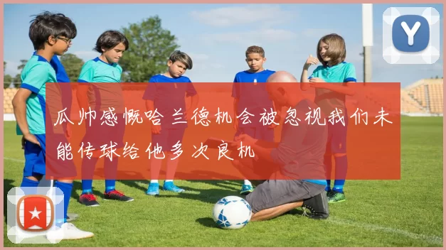 瓜帅感慨哈兰德机会被忽视我们未能传球给他多次良机