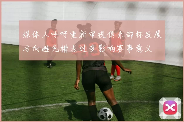 媒体人呼吁重新审视俱乐部杯发展方向避免槽点过多影响赛事意义