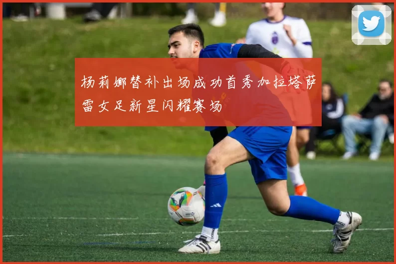 杨莉娜替补出场成功首秀加拉塔萨雷女足新星闪耀赛场