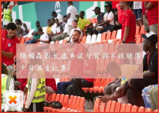 杨瀚森因长途奔波与背部不适缺席今日混音比赛