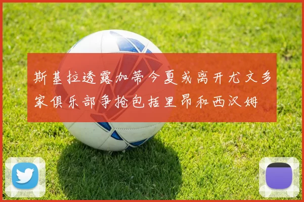 斯基拉透露加蒂今夏或离开尤文多家俱乐部争抢包括里昂和西汉姆