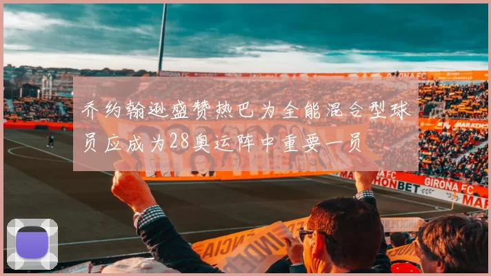乔约翰逊盛赞热巴为全能混合型球员应成为28奥运阵中重要一员