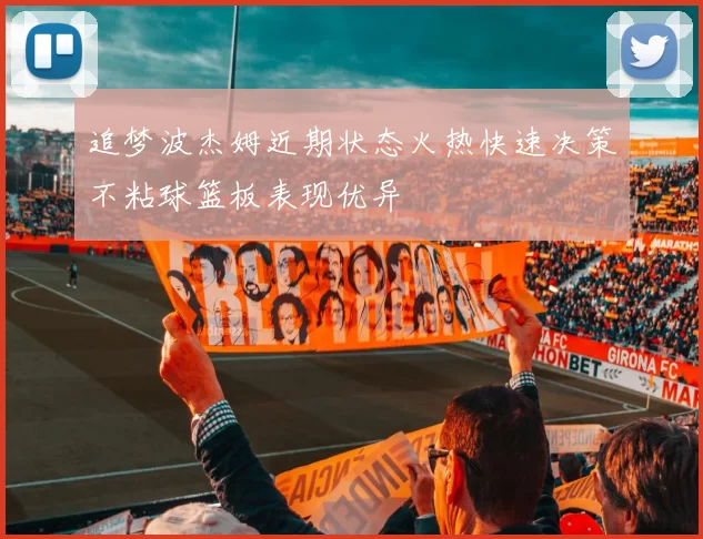 追梦波杰姆近期状态火热快速决策不粘球篮板表现优异