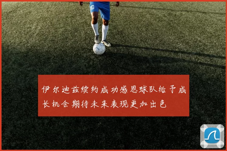 伊尔迪兹续约成功感恩球队给予成长机会期待未来表现更加出色