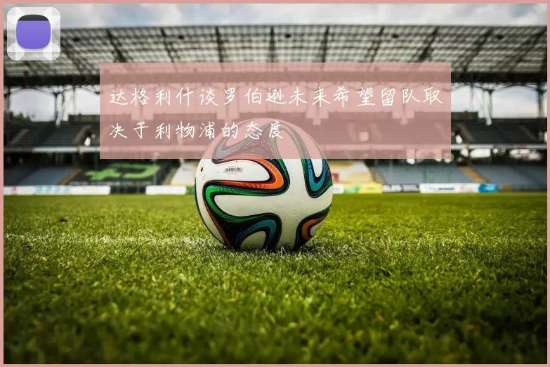达格利什谈罗伯逊未来希望留队取决于利物浦的态度