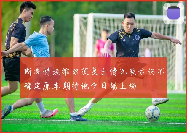 斯洛特谈维尔茨复出情况表示仍不确定原本期待他今日能上场