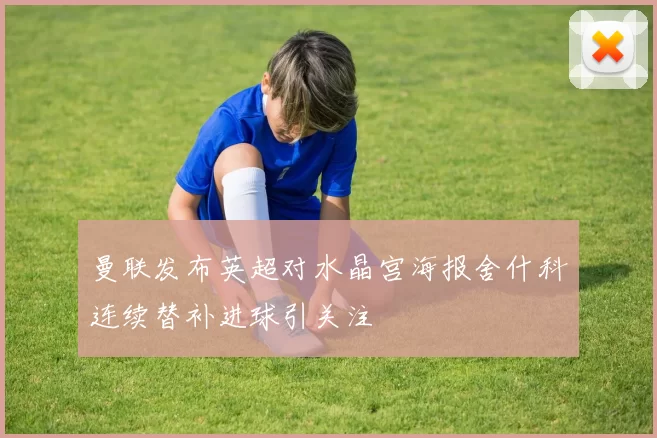 曼联发布英超对水晶宫海报舍什科连续替补进球引关注