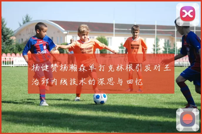 杨健赞杨瀚森单打克林根引发对王治郅内线技术的深思与回忆
