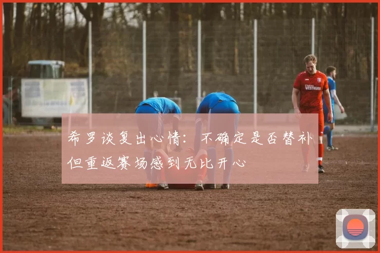 希罗谈复出心情：不确定是否替补但重返赛场感到无比开心