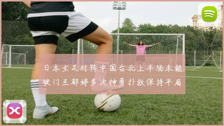日本女足对阵中国台北上半场未能破门王郁婷多次神勇扑救保持平局