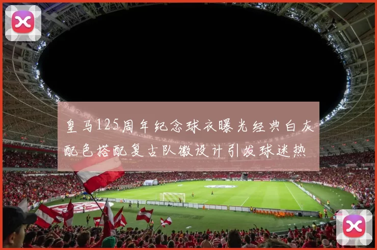 皇马125周年纪念球衣曝光经典白灰配色搭配复古队徽设计引发球迷热议